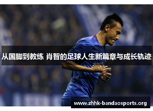 从国脚到教练 肖智的足球人生新篇章与成长轨迹 从国脚到教练 肖智的足球人生新篇章与成长轨迹