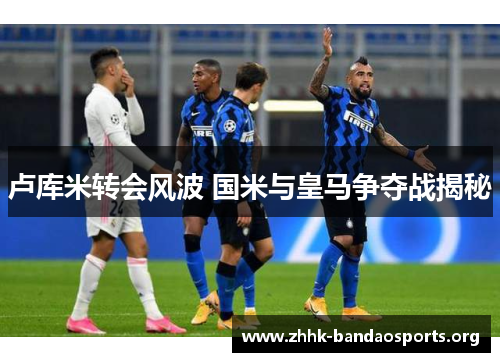 卢库米转会风波 国米与皇马争夺战揭秘 卢库米转会风波 国米与皇马争夺战揭秘