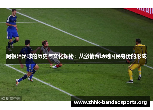 阿根廷足球的历史与文化探秘：从激情赛场到国民身份的形成