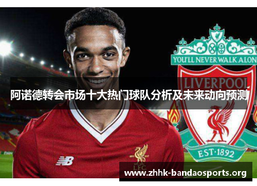 阿诺德转会市场十大热门球队分析及未来动向预测 阿诺德转会市场十大热门球队分析及未来动向预测