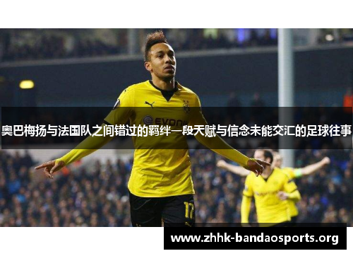 奥巴梅扬与法国队之间错过的羁绊一段天赋与信念未能交汇的足球往事