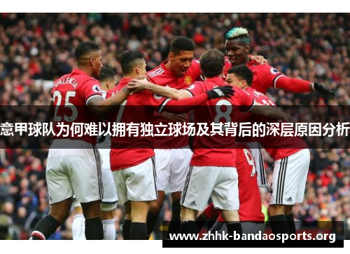 意甲球队为何难以拥有独立球场及其背后的深层原因分析 意甲球队为何难以拥有独立球场及其背后的深层原因分析