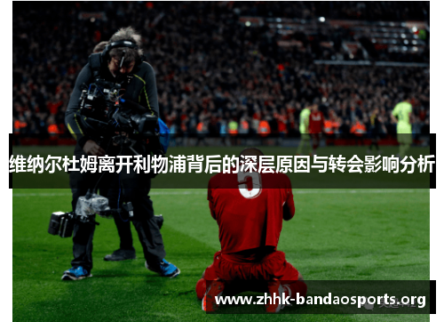 维纳尔杜姆离开利物浦背后的深层原因与转会影响分析 维纳尔杜姆离开利物浦背后的深层原因与转会影响分析